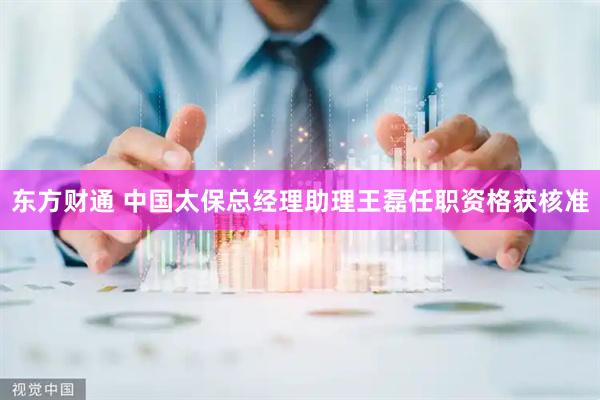 东方财通 中国太保总经理助理王磊任职资格获核准