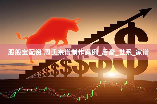 股般宝配资 周氏宗谱制作案例_后裔_世系_家谱