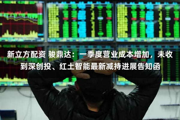 新立方配资 骏鼎达：一季度营业成本增加，未收到深创投、红土智能最新减持进展告知函