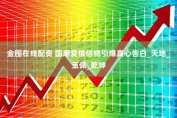 金囤在线配资 国潮爱情信物引爆真心告白_天地_玉佩_乾坤