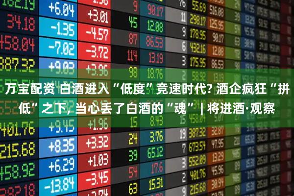 万宝配资 白酒进入“低度”竞速时代? 酒企疯狂“拼低”之下, 当心丢了白酒的“魂” | 将进酒·观察