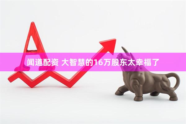 闻道配资 大智慧的16万股东太幸福了