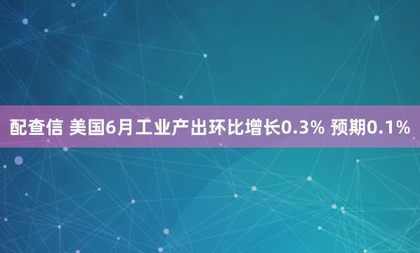 配查信 美国6月工业产出环比增长0.3% 预期0.1%