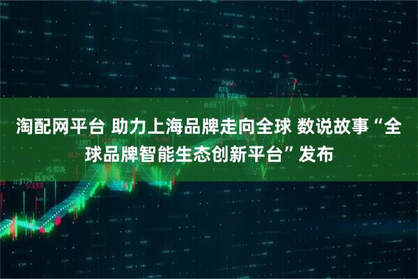 淘配网平台 助力上海品牌走向全球 数说故事“全球品牌智能生态创新平台”发布