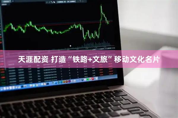 天涯配资 打造“铁路+文旅”移动文化名片