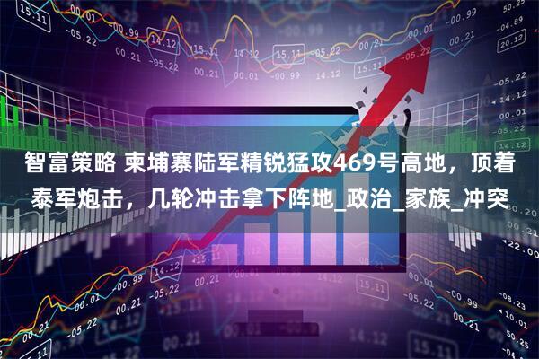 智富策略 柬埔寨陆军精锐猛攻469号高地，顶着泰军炮击，几轮冲击拿下阵地_政治_家族_冲突