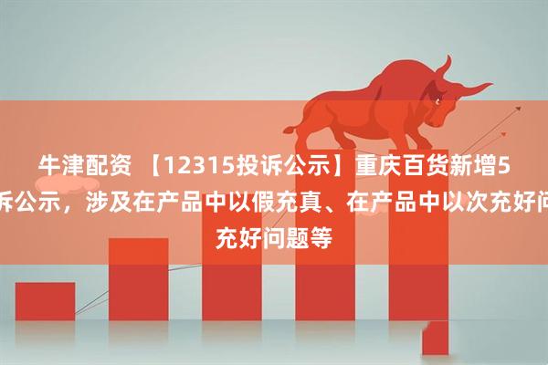 牛津配资 【12315投诉公示】重庆百货新增5件投诉公示，涉及在产品中以假充真、在产品中以次充好问题等