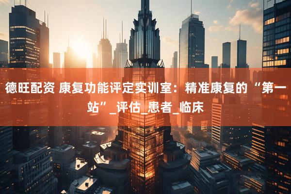 德旺配资 康复功能评定实训室：精准康复的 “第一站”_评估_患者_临床
