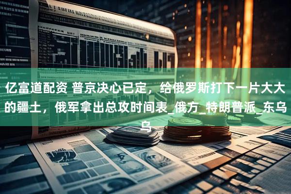 亿富道配资 普京决心已定，给俄罗斯打下一片大大的疆土，俄军拿出总攻时间表_俄方_特朗普派_东乌