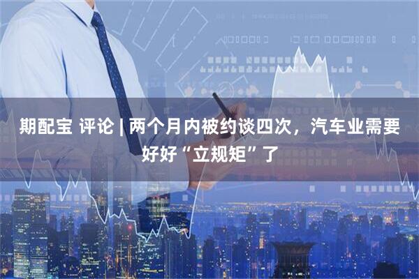 期配宝 评论 | 两个月内被约谈四次，汽车业需要好好“立规矩”了